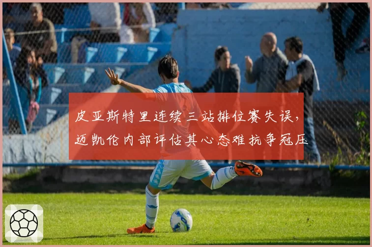 皮亚斯特里连续三站排位赛失误，迈凯伦内部评估其心态难抗争冠压力