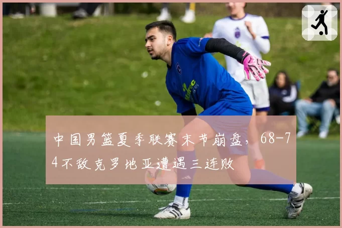 中国男篮夏季联赛末节崩盘,68-74不敌克罗地亚遭遇三连败