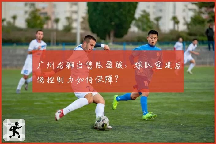 广州龙狮出售陈盈骏，球队重建后场控制力如何保障？